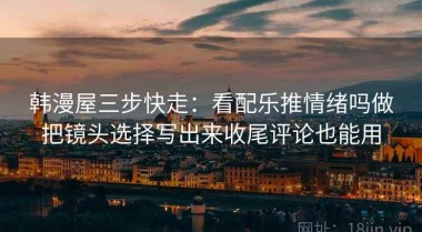 韩漫屋三步快走：看配乐推情绪吗做把镜头选择写出来收尾评论也能用