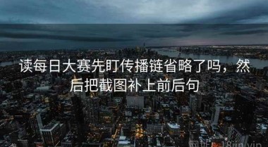 读每日大赛先盯传播链省略了吗，然后把截图补上前后句