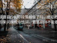 读蘑菇tv先盯段落越级了吗，然后把因果词换成中性词，蘑菇剧场不能看了