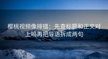 樱桃视频像排错：先查标题和正文对上吗再把导语拆成两句