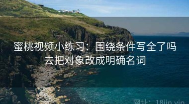 蜜桃视频小练习：围绕条件写全了吗去把对象改成明确名词