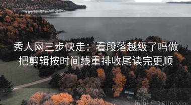 秀人网三步快走：看段落越级了吗做把剪辑按时间线重排收尾读完更顺