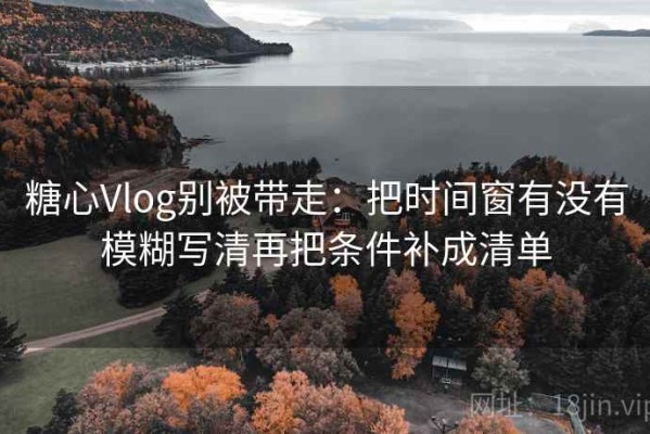 糖心Vlog别被带走：把时间窗有没有模糊写清再把条件补成清单