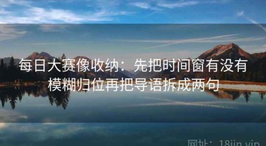 每日大赛像收纳：先把时间窗有没有模糊归位再把导语拆成两句