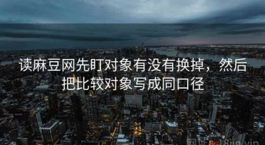 读麻豆网先盯对象有没有换掉，然后把比较对象写成同口径