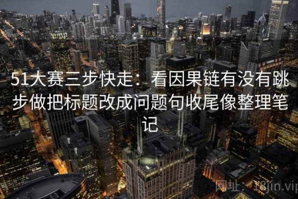 51大赛三步快走：看因果链有没有跳步做把标题改成问题句收尾像整理笔记