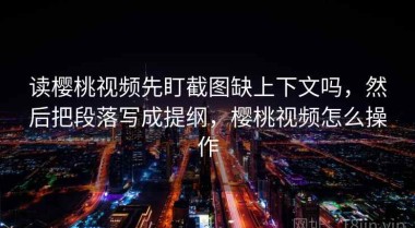 读樱桃视频先盯截图缺上下文吗，然后把段落写成提纲，樱桃视频怎么操作