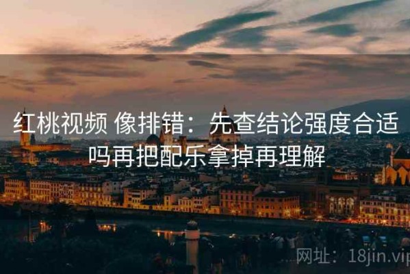 红桃视频 像排错：先查结论强度合适吗再把配乐拿掉再理解