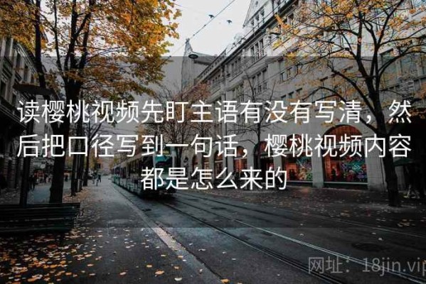 读樱桃视频先盯主语有没有写清，然后把口径写到一句话，樱桃视频内容都是怎么来的