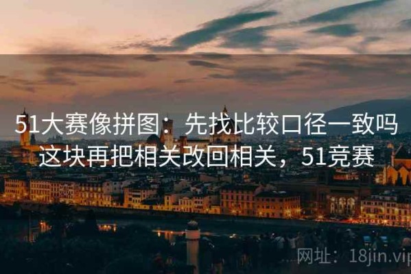 51大赛像拼图：先找比较口径一致吗这块再把相关改回相关，51竞赛