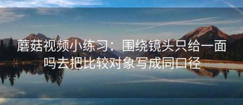 蘑菇视频小练习：围绕镜头只给一面吗去把比较对象写成同口径