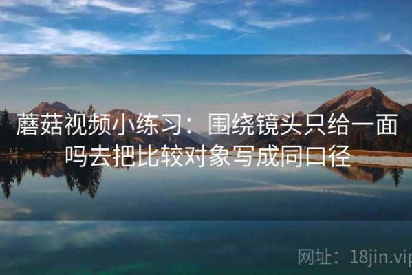 蘑菇视频小练习：围绕镜头只给一面吗去把比较对象写成同口径