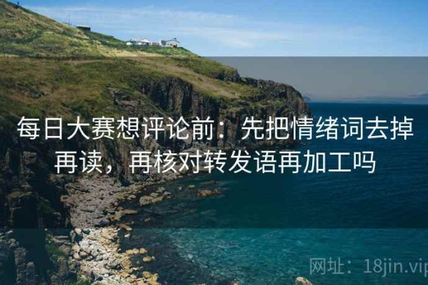 每日大赛想评论前：先把情绪词去掉再读，再核对转发语再加工吗