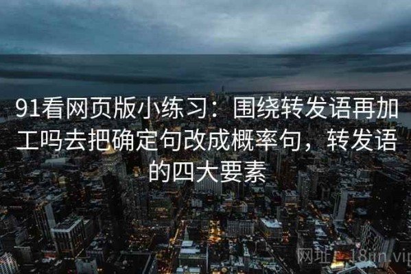 91看网页版小练习：围绕转发语再加工吗去把确定句改成概率句，转发语的四大要素