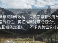 蘑菇视频像收纳：先把字幕有没有改语气归位，再把推断降级成假设句（先把链条走通） ｜ 不求完美但求对齐