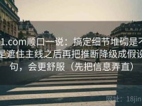 91.com顺口一说：搞定细节堆砌是不是遮住主线之后再把推断降级成假设句，会更舒服（先把信息弄直）