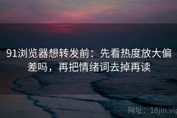 91浏览器想转发前：先看热度放大偏差吗，再把情绪词去掉再读