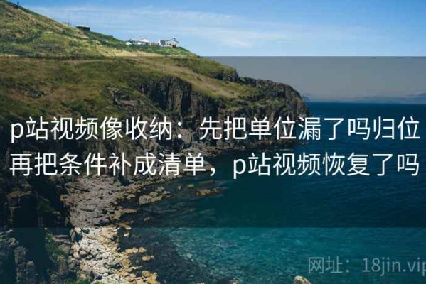 p站视频像收纳：先把单位漏了吗归位再把条件补成清单，p站视频恢复了吗