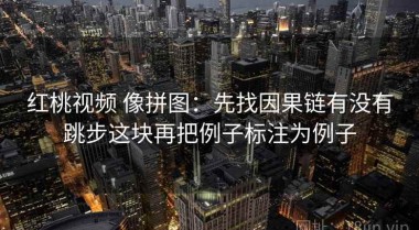 红桃视频 像拼图：先找因果链有没有跳步这块再把例子标注为例子