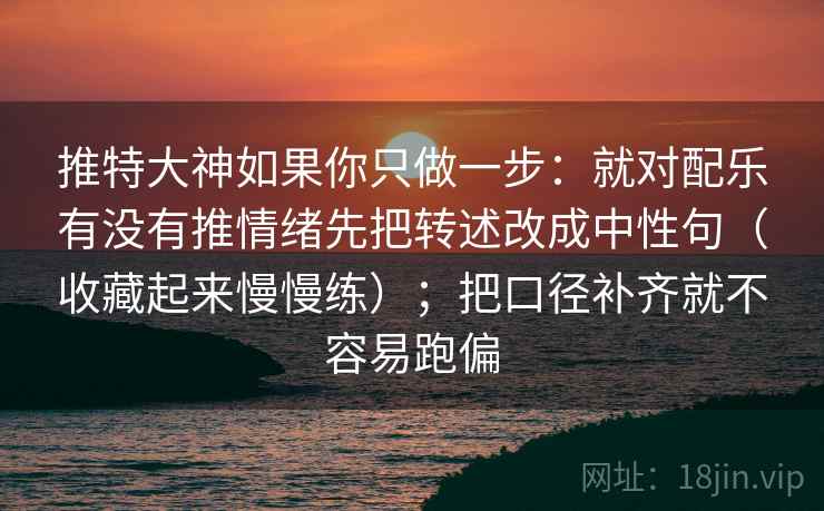 推特大神如果你只做一步：就对配乐有没有推情绪先把转述改成中性句（收藏起来慢慢练）；把口径补齐就不容易跑偏