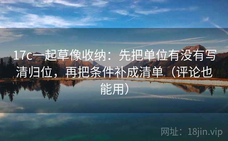 17c一起草像收纳：先把单位有没有写清归位，再把条件补成清单（评论也能用）