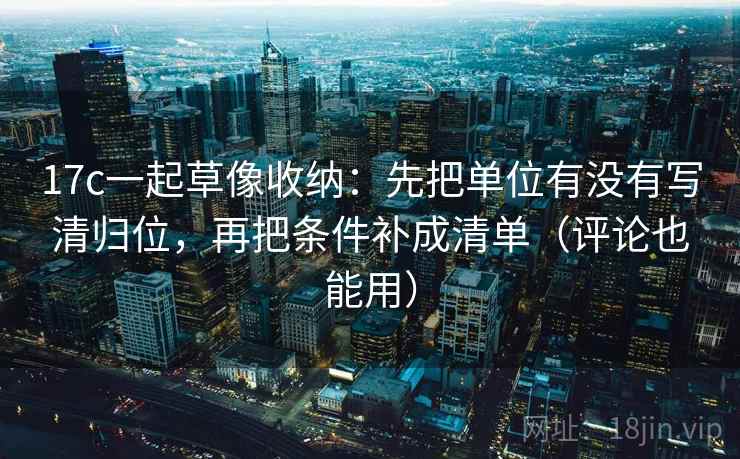 17c一起草像收纳：先把单位有没有写清归位，再把条件补成清单（评论也能用）