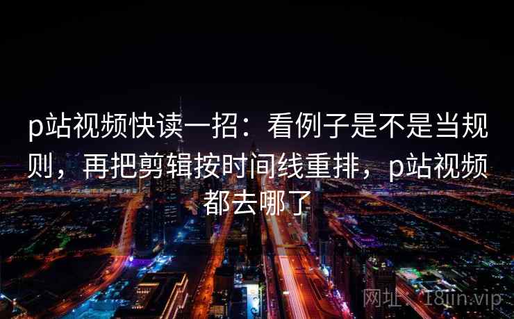 p站视频快读一招：看例子是不是当规则，再把剪辑按时间线重排，p站视频都去哪了