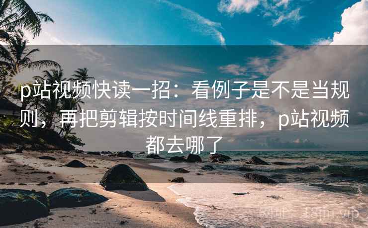 p站视频快读一招：看例子是不是当规则，再把剪辑按时间线重排，p站视频都去哪了