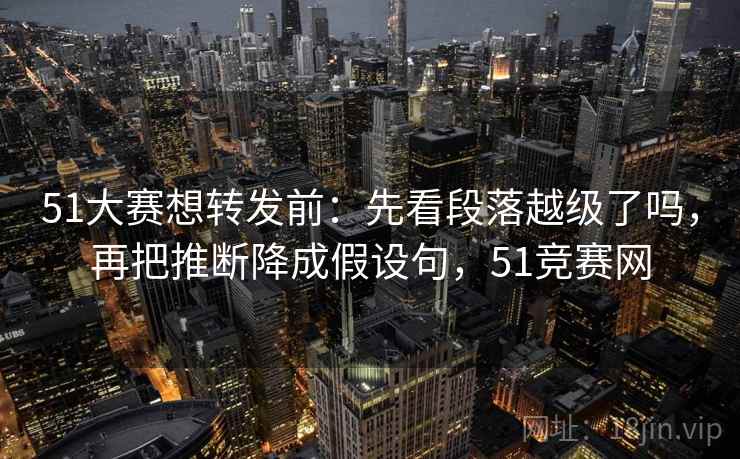 51大赛想转发前：先看段落越级了吗，再把推断降成假设句，51竞赛网