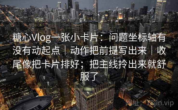 糖心Vlog一张小卡片：问题坐标轴有没有动起点｜动作把前提写出来｜收尾像把卡片排好；把主线拎出来就舒服了