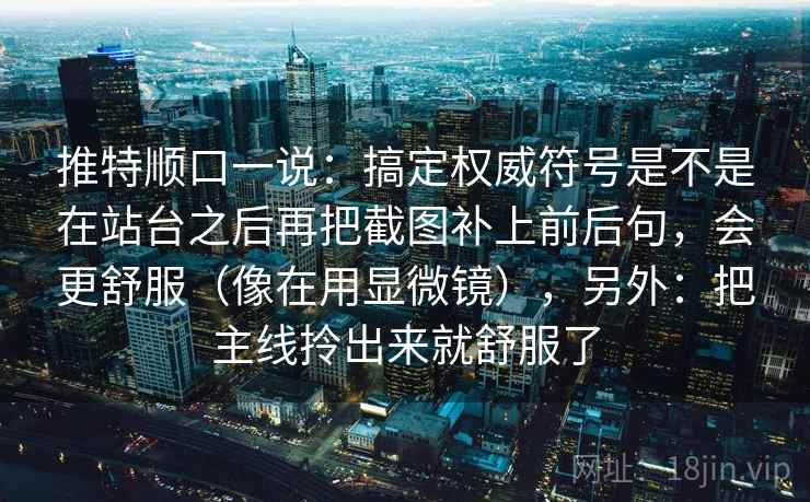 推特顺口一说：搞定权威符号是不是在站台之后再把截图补上前后句，会更舒服（像在用显微镜），另外：把主线拎出来就舒服了