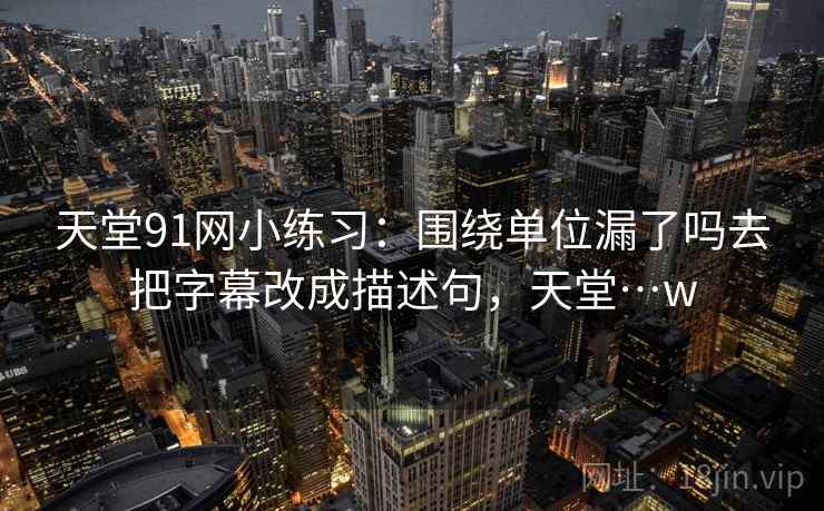 天堂91网小练习：围绕单位漏了吗去把字幕改成描述句，天堂…w