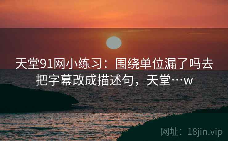 天堂91网小练习：围绕单位漏了吗去把字幕改成描述句，天堂…w