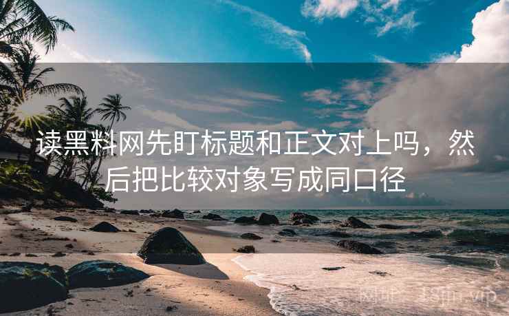 读黑料网先盯标题和正文对上吗，然后把比较对象写成同口径
