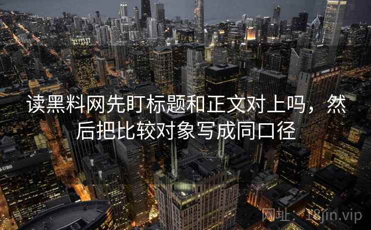 读黑料网先盯标题和正文对上吗，然后把比较对象写成同口径
