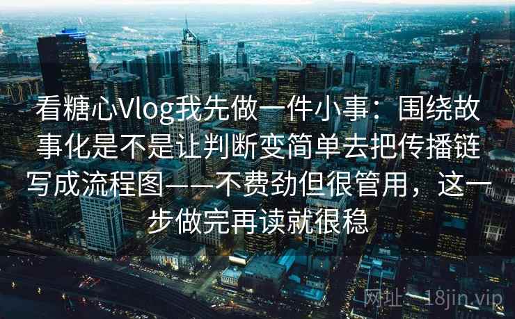 看糖心Vlog我先做一件小事：围绕故事化是不是让判断变简单去把传播链写成流程图——不费劲但很管用，这一步做完再读就很稳