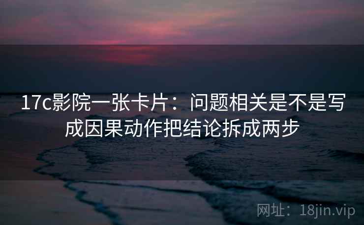 17c影院一张卡片：问题相关是不是写成因果动作把结论拆成两步