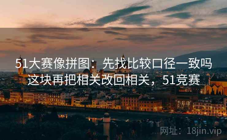 51大赛像拼图：先找比较口径一致吗这块再把相关改回相关，51竞赛