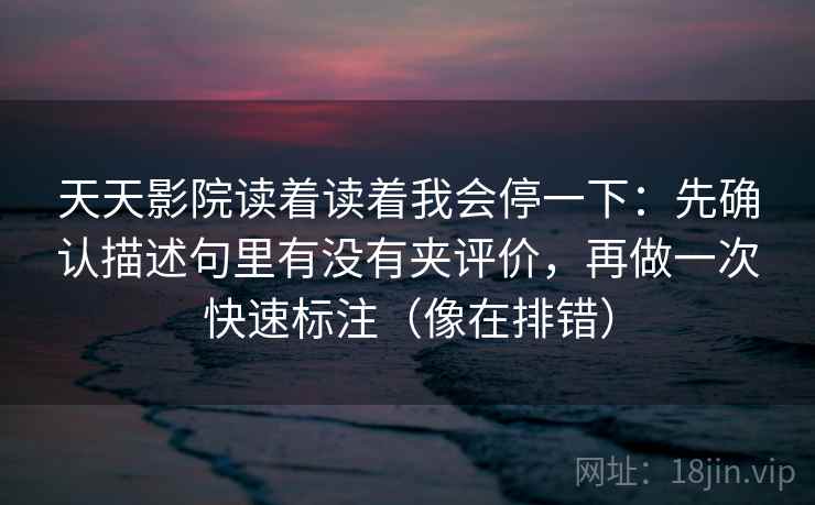 天天影院读着读着我会停一下：先确认描述句里有没有夹评价，再做一次快速标注（像在排错）