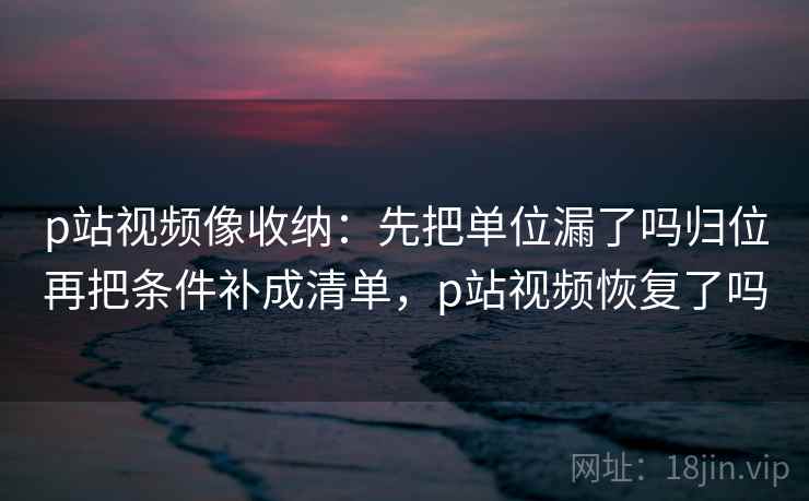 p站视频像收纳：先把单位漏了吗归位再把条件补成清单，p站视频恢复了吗