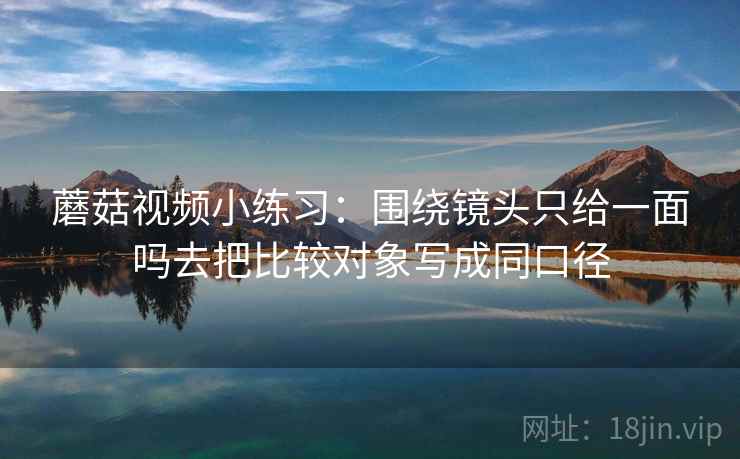 蘑菇视频小练习：围绕镜头只给一面吗去把比较对象写成同口径