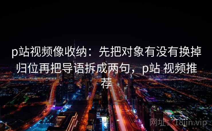 p站视频像收纳：先把对象有没有换掉归位再把导语拆成两句，p站 视频推荐