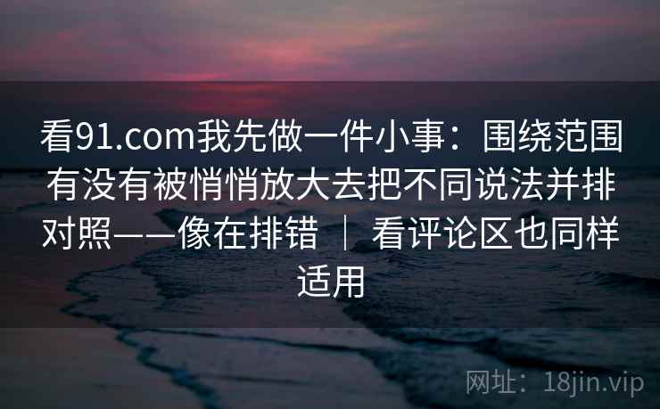 看91.com我先做一件小事：围绕范围有没有被悄悄放大去把不同说法并排对照——像在排错 ｜ 看评论区也同样适用