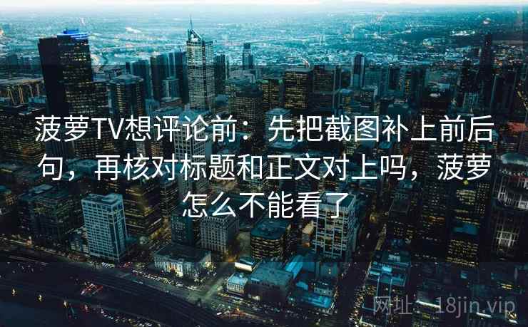 菠萝TV想评论前：先把截图补上前后句，再核对标题和正文对上吗，菠萝怎么不能看了