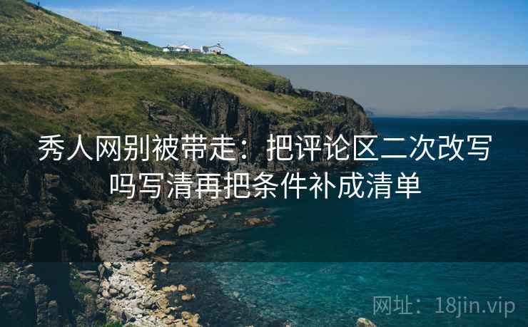 秀人网别被带走：把评论区二次改写吗写清再把条件补成清单