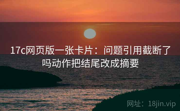 17c网页版一张卡片：问题引用截断了吗动作把结尾改成摘要