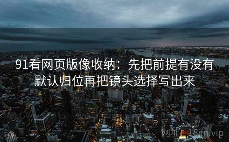 91看网页版像收纳：先把前提有没有默认归位再把镜头选择写出来