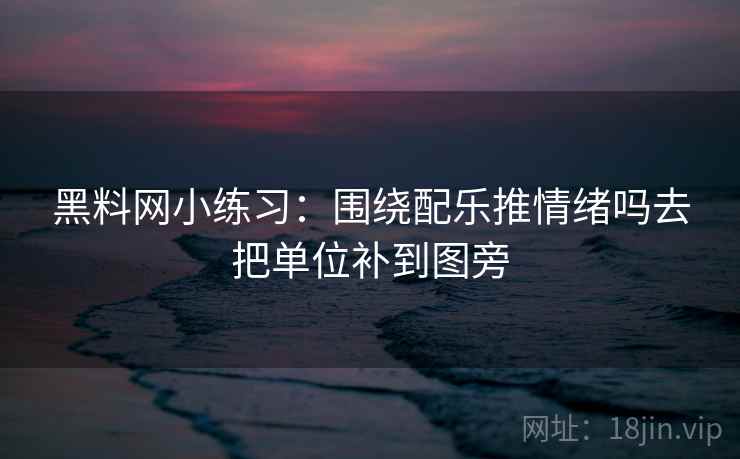 黑料网小练习：围绕配乐推情绪吗去把单位补到图旁
