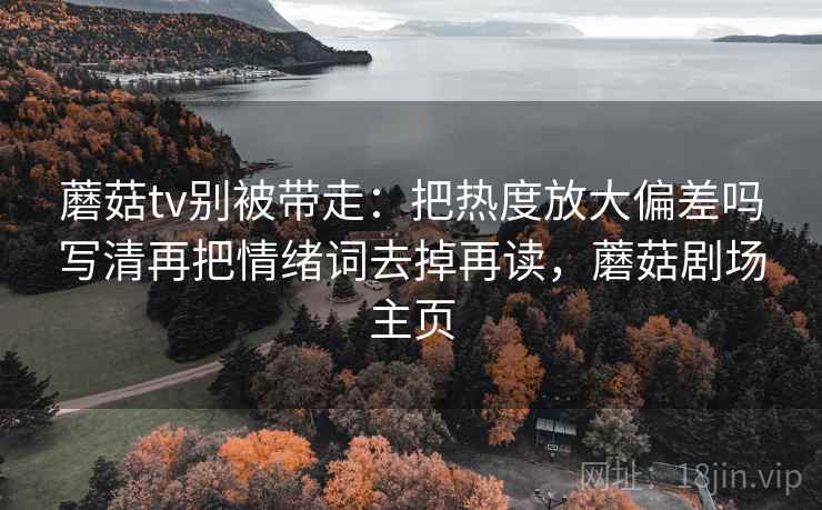 蘑菇tv别被带走：把热度放大偏差吗写清再把情绪词去掉再读，蘑菇剧场主页