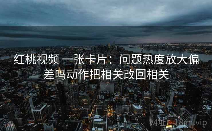 红桃视频 一张卡片：问题热度放大偏差吗动作把相关改回相关